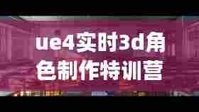ue4实时3d角色制作特训营，ue4-影视级cg场景制作特训营 