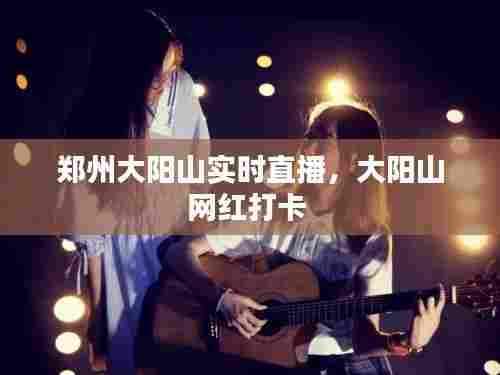 郑州大阳山实时直播，大阳山网红打卡 