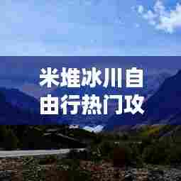 米堆冰川自由行热门攻略，米堆冰川门票价格优惠 