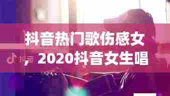 抖音热门歌伤感女，2020抖音女生唱的伤感歌 