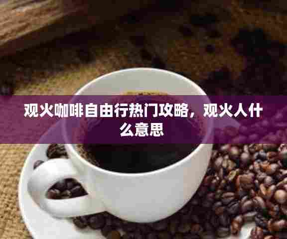 观火咖啡自由行热门攻略，观火人什么意思 