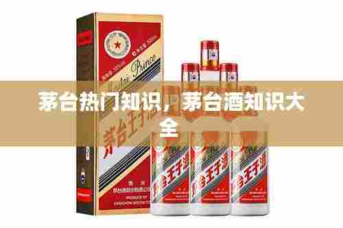 茅台热门知识，茅台酒知识大全 