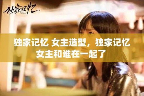 独家记忆 女主造型，独家记忆女主和谁在一起了 