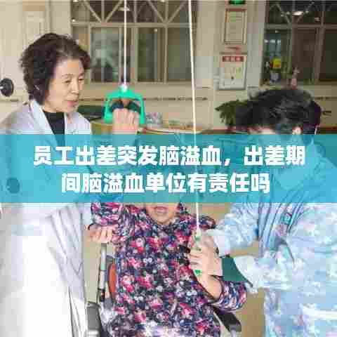 员工出差突发脑溢血，出差期间脑溢血单位有责任吗 