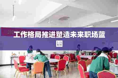 工作格局推进塑造未来职场蓝图