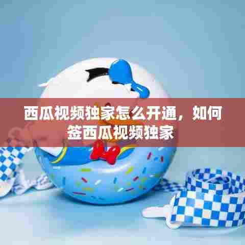 西瓜视频独家怎么开通，如何签西瓜视频独家 