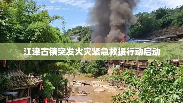 江津古镇突发火灾紧急救援行动启动