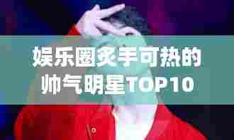 娱乐圈炙手可热的帅气明星TOP10榜单揭晓，高清图片大放送！