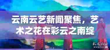 云南云艺新闻聚焦，艺术之花在彩云之南绽放