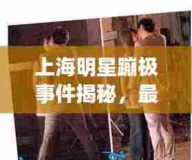 上海明星蹦极事件揭秘，最新视频与背后故事全探知