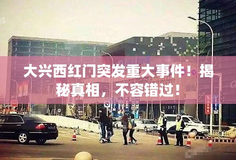 大兴西红门突发重大事件！揭秘真相，不容错过！