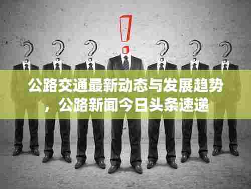 公路交通最新动态与发展趋势，公路新闻今日头条速递