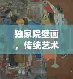 独家院壁画，传统艺术魅力与现代演绎的融合之旅