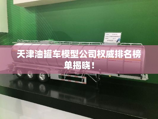 天津油罐车模型公司权威排名榜单揭晓！