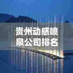 贵州动感喷泉公司排名及影响力揭秘，专业水准铸就行业地位！