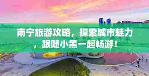南宁旅游攻略，探索城市魅力，跟随小黑一起畅游！