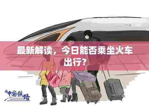 最新解读，今日能否乘坐火车出行？