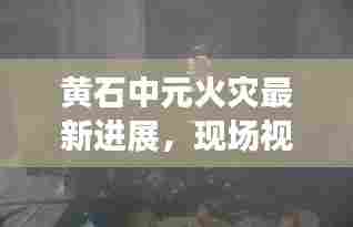 黄石中元火灾最新进展，现场视频曝光，救援行动全力展开