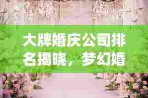 大牌婚庆公司排名揭晓，梦幻婚礼首选推荐！