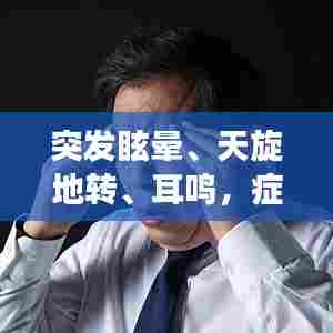 突发眩晕、天旋地转、耳鸣，症状背后的健康警示！