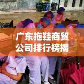 广东拖鞋商贸公司排行榜揭晓，领先企业一览