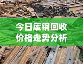 今日废钢回收价格走势分析，最新市场报价及趋势预测