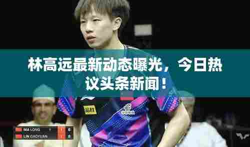林高远最新动态曝光，今日热议头条新闻！