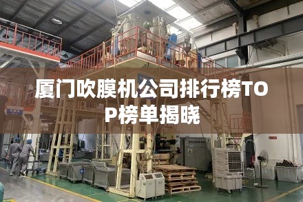 厦门吹膜机公司排行榜TOP榜单揭晓
