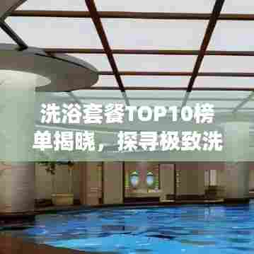 洗浴套餐TOP10榜单揭晓，探寻极致洗浴体验之旅