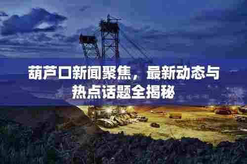 葫芦口新闻聚焦，最新动态与热点话题全揭秘