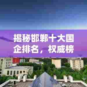揭秘邯郸十大国企排名，权威榜单一网打尽！