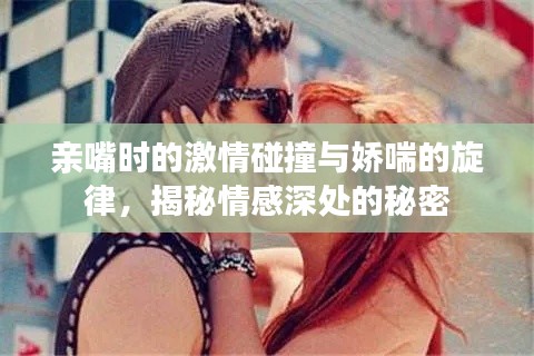 亲嘴时的激情碰撞与娇喘的旋律，揭秘情感深处的秘密