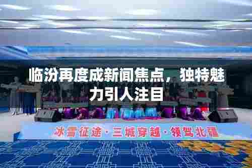 临汾再度成新闻焦点，独特魅力引人注目