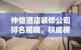 仲恺酒店装修公司排名揭晓，权威榜单，精选优质家装公司！