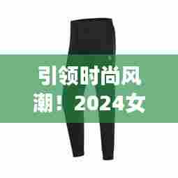 引领时尚风潮！2024女士卫裤最新款式全解析，时尚必备指南！