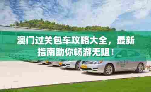 澳门过关包车攻略大全，最新指南助你畅游无阻！