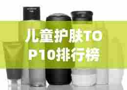 儿童护肤TOP10排行榜，精选首选产品呵护宝贝肌肤健康