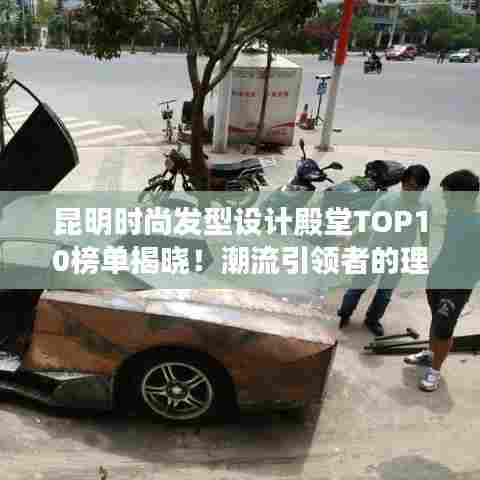 昆明时尚发型设计殿堂TOP10榜单揭晓！潮流引领者的理发店排名