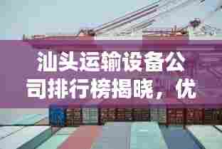 汕头运输设备公司排行榜揭晓，优质企业一览无余