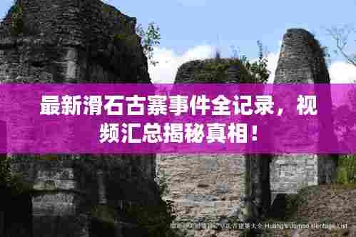 最新滑石古寨事件全记录，视频汇总揭秘真相！