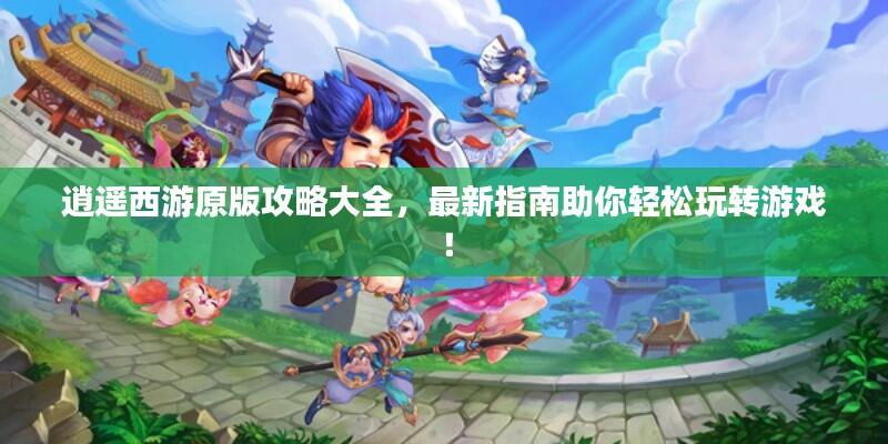 逍遥西游原版攻略大全，最新指南助你轻松玩转游戏！