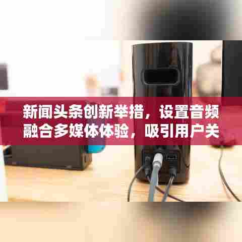 新闻头条创新举措，设置音频融合多媒体体验，吸引用户关注