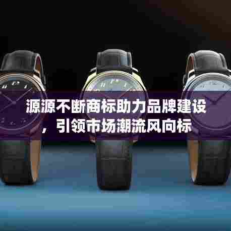 源源不断商标助力品牌建设，引领市场潮流风向标