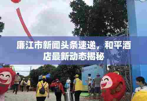廉江市新闻头条速递，和平酒店最新动态揭秘